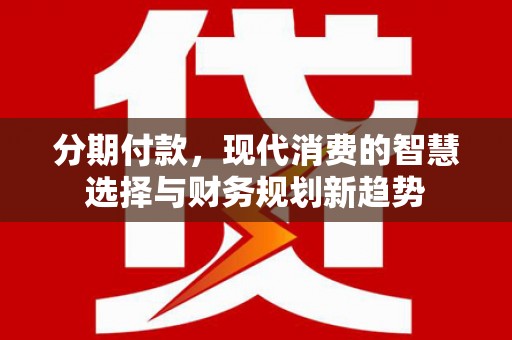 新林分期付款，现代消费的智慧选择与财务规划新趋势
