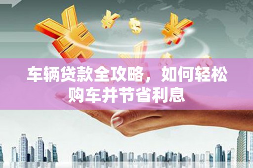 新林车辆贷款全攻略，如何轻松购车并节省利息