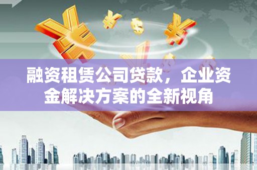 新林融资租赁公司贷款，企业资金解决方案的全新视角