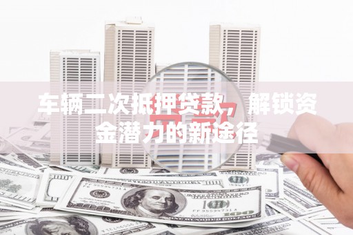新林车辆二次抵押贷款，解锁资金潜力的新途径
