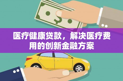 新林医疗健康贷款，解决医疗费用的创新金融方案